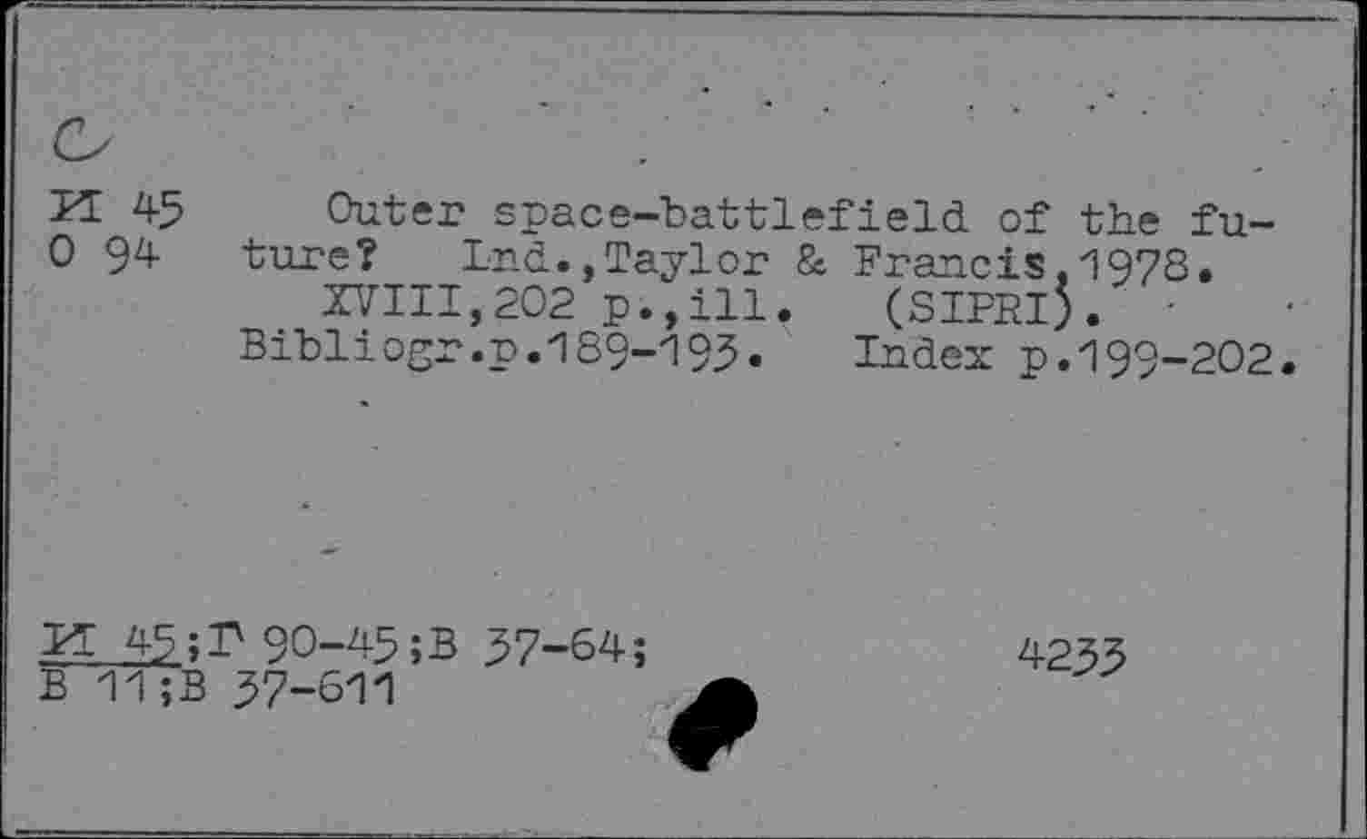 ﻿P± 45 0 94
Outer space-battlefield of the future? Lnd., Taylor & Francis,1978.
XVIII,202 p.,ill. (SIPRI). -Bibliogr.p.189-195. Index p.199-202.
Pl 45;P 90-45;B 57-64;
B 11;B 57-611
4-255